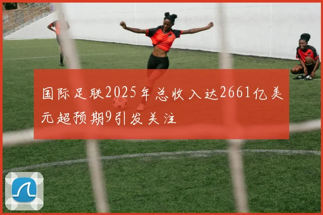 国际足联2025年总收入达2661亿美元超预期9引发关注