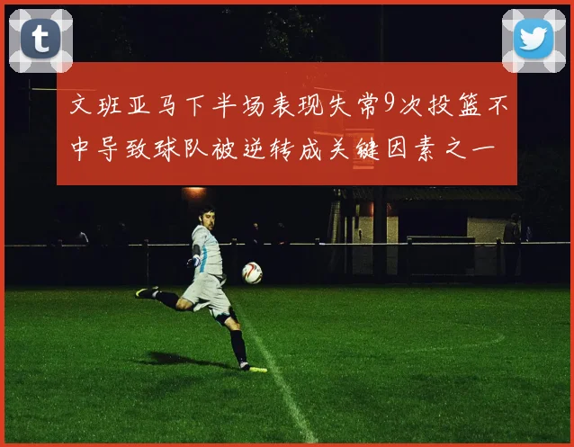 文班亚马下半场表现失常9次投篮不中导致球队被逆转成关键因素之一
