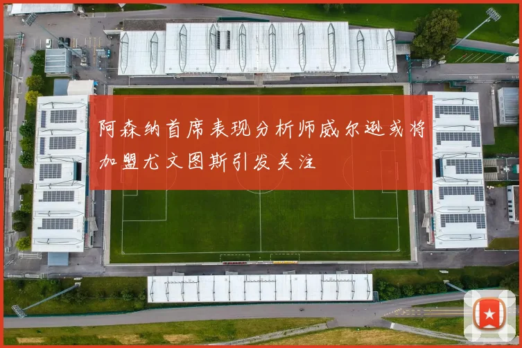 阿森纳首席表现分析师威尔逊或将加盟尤文图斯引发关注