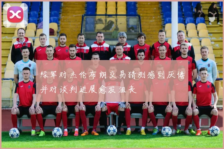 绿军对杰伦布朗交易猜测感到厌倦并对谈判进展愈发沮丧