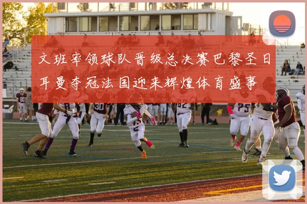 文班率领球队晋级总决赛巴黎圣日耳曼夺冠法国迎来辉煌体育盛事
