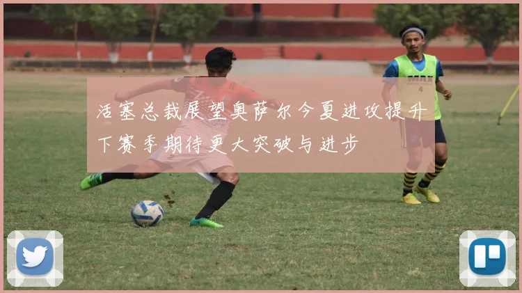 活塞总裁展望奥萨尔今夏进攻提升下赛季期待更大突破与进步