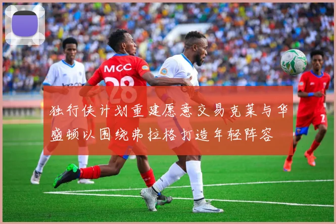 独行侠计划重建愿意交易克莱与华盛顿以围绕弗拉格打造年轻阵容