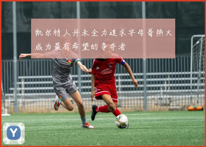 凯尔特人并未全力追求字母哥热火成为最有希望的争夺者