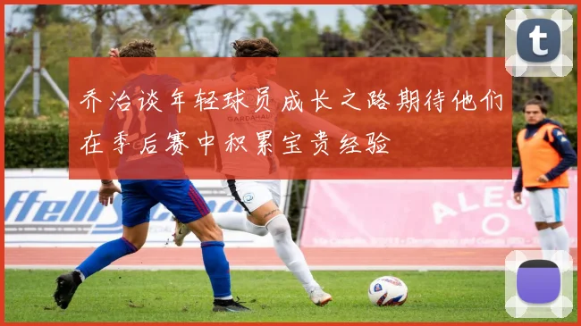 乔治谈年轻球员成长之路期待他们在季后赛中积累宝贵经验
